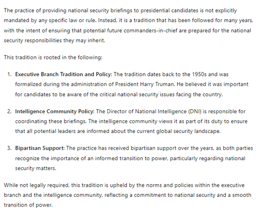 The practice of providing national security briefings to presidential candidates is not explicitly mandated by any specific law or rule. Instead, it is a tradition that has been followed for many years, with the intent of ensuring that potential future commanders-in-chief are prepared for the national security responsibilities they may inherit.

This tradition is rooted in the following:

Executive Branch Tradition and Policy: The tradition dates back to the 1950s and was formalized during the administration of President Harry Truman. He believed it was important for candidates to be aware of the critical national security issues facing the country.

Intelligence Community Policy: The Director of National Intelligence (DNI) is responsible for coordinating these briefings. The intelligence community views it as part of its duty to ensure that all potential leaders are informed about the current global security landscape.

Bipartisan Support: The practice has received bipartisan support over the years, as both parties recognize the importance of an informed transition to power, particularly regarding national security matters.

While not legally required, this tradition is upheld by the norms and policies within the executive branch and the intelligence community, reflecting a commitment to national security and a smooth transition of power.