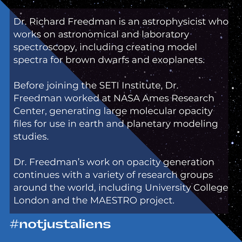 Text: Dr. Richard Freedman is an astrophysicist who works on astronomical and laboratory spectroscopy, including creating model spectra for brown dwarfs and exoplanets.  Before joining the SETI Institute, Dr. Freedman worked at NASA Ames Research Center, generating large molecular opacity files for use in earth and planetary modeling studies.  Dr. Freedman’s work on opacity generation continues with a variety of research groups around the world, including University College London and the MAESTRO project.