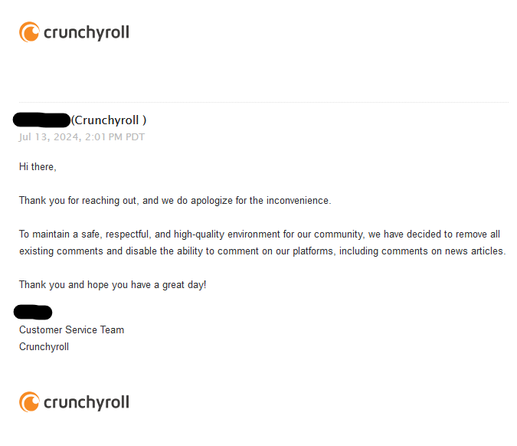 <removed>(Crunchyroll )

Jul 13, 2024, 2:01 PM PDT
Hi there,

Thank you for reaching out, and we do apologize for the inconvenience.

To maintain a safe, respectful, and high-quality environment for our community, we have decided to remove all existing comments and disable the ability to comment on our platforms, including comments on news articles.

Thank you and hope you have a great day!

<removed>
Customer Service Team
Crunchyroll