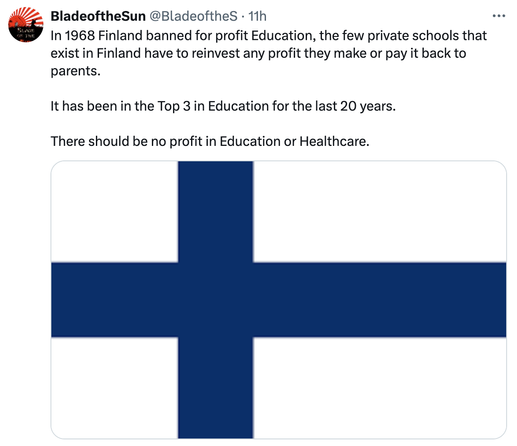 In 1968 Finland banned for profit Education, the few private schools that exist in Finland have to reinvest any profit they make or pay it back to parents. It has been in the Top 3 in Education for the last 20 years. There should be no profit in Education or Healthcare. 