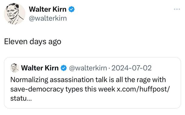 Walter Kirn quote tweet: “Eleven days ago”
Walter Kirn tweet from July 2: “Normalizing assassination talk is all the rage with save-democracy types this week”