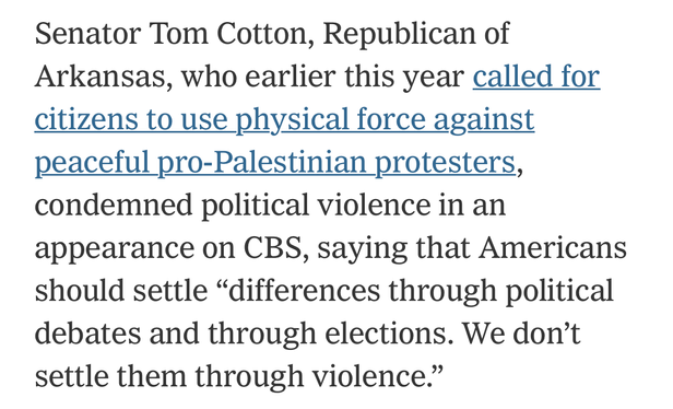 Senator Tom Cotton, Republican of
Arkansas, who earlier this year called for
citizens to use physical force against
peaceful pro-Palestinian protesters,
condemned political violence in an
appearance on CBS, saying that Americans
should settle 
