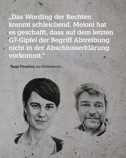 Die gezeichneten Gesichter von Tanja Tricarico und Bernd Pickert, dazu der Text: „Das Wording der Rechten kommt schleichend. Meloni hat es geschafft, dass auf dem letzten G7-Gipfel der Begriff Abtreibung nicht in der Abschlusserklärung vorkommt." taz-Redakteurin Tanja Tricarico