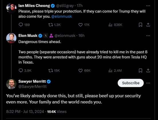 ### Twitter Thread:

**Ian Miles Cheong (@stillgray)**  
17h  
Please, please triple your protection. If they can come for Trump they will also come for you. @elonmusk  
❤️ 189 💬 1.3K 🔁 17K 👁️ 836K

---

**Elon Musk (@elonmusk)**  
16h  
Dangerous times ahead.  
Two people (separate occasions) have already tried to kill me in the past 8 months. They were arrested with guns about 20 mins drive from Tesla HQ in Texas.  
❤️ 3.9K 💬 15K 🔁 66K 👁️ 2.4M

---

**Sawyer Merritt (@SawyerMerritt)**  
You’ve likely already done this, but still, please beef up your security even more. Your family and the world needs you.  
❤️ 8:32 PM · Jul 13, 2024 · 164K Views