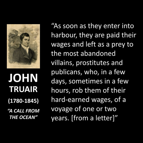 "As soon as they enter into harbour, they are paid their wages and left as a prey to the most abandoned villains, prostitutes and publicans, who, in a few days, sometimes in a few hours, rob them of their hard-earned wages, of a voyage of one or two years. [from a letter]"