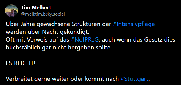 Tim Melkert
@melktim.bsky.social
Über Jahre gewachsene Strukturen der 
#Intensivpflege
 werden über Nacht gekündigt.
Oft mit Verweis auf das #NoIPReG
, auch wenn das Gesetz dies buchstäblich gar nicht hergeben sollte.

ES REICHT! 

Verbreitet gerne weiter oder kommt nach #Stuttgart
.