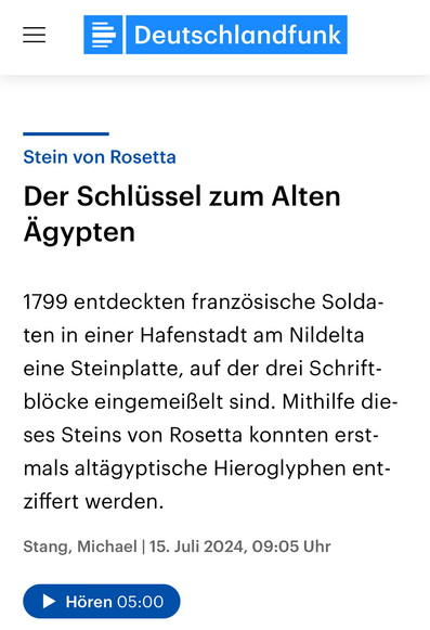 Teasertext zur "Der Stein von Rosetta"-Folge des Deutschlandfunk-Kalenderblatts:  "Der Schlüssel zum Alten Ägypten  1799 entdeckten französische Soldaten in einer Hafenstadt am Nildelta eine Steinplatte, auf der drei Schrift-blöcke eingemeißelt sind. Mithilfe dieses Steins von Rosetta konnten erstmals altägyptische Hieroglyphen entziffert werden.  Stang, Michael | 15. Juli 2024, 09:05 Uhr"