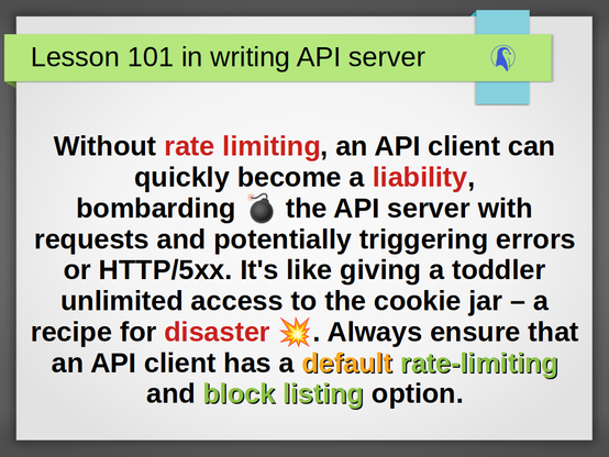 Lesson 101 in writing API server: Without rate limiting, an API client can quickly become a liability, bombarding 💣 the API server with requests and potentially triggering errors or HTTP/5xx. It's like giving a toddler unlimited access to the cookie jar – a recipe for disaster 💥. Always ensure that an API client has a default rate-limiting and block listing option.
