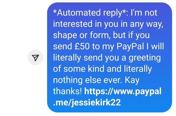 My ridiculous reply: *Automated reply*: I'm not interested in you in any way, shape or form, but if you send £50 to my PayPal I will literally send you a greeting of some kind and literally nothing else ever. Kay thanks! https://www.paypal.me/jessiekirk22