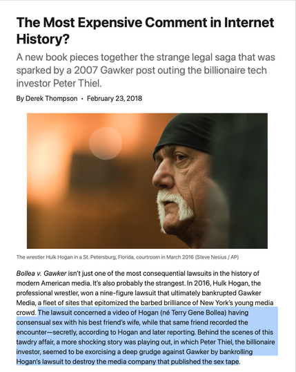 The Most Expensive Comment in Internet History?
A new book pieces together the strange legal saga that was sparked by a 2007 Gawker post outing the billionaire tech investor Peter Thiel.

By Derek ThompsonFebruary 23, 2018
Hulk Hogan
The wrestler Hulk Hogan in a St. Petersburg, Florida, courtroom in March 2016 (Steve Nesius / AP)
Bollea v. Gawker isn’t just one of the most consequential lawsuits in the history of modern American media. It’s also probably the strangest. In 2016, Hulk Hogan, the professional wrestler, won a nine-figure lawsuit that ultimately bankrupted Gawker Media, a fleet of sites that epitomized the barbed brilliance of New York’s young media crowd. The lawsuit concerned a video of Hogan (né Terry Gene Bollea) having consensual sex with his best friend’s wife, while that same friend recorded the encounter—secretly, according to Hogan and later reporting. Behind the scenes of this tawdry affair, a more shocking story was playing out, in which Peter Thiel, the billionaire investor, seemed to be exorcising a deep grudge against Gawker by bankrolling Hogan’s lawsuit to destroy the media company that published the sex tape.