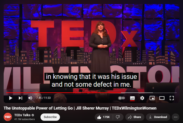 https://www.youtube.com/watch?v=nirKw3mWB3I
The Unstoppable Power of Letting Go | Jill Sherer Murray | TEDxWilmingtonWomen

5,797,979 views  21 Dec 2016
Letting go can make you unstoppable.
Jill recounts her story of love, loss and new life. Through the challenges of an uncommitted boyfriend, her fear of letting go, and becoming comfortable with the ramifications of letting go. 
Jill shares the 5 Steps she took to change what didn’t work and make welcome what she desired in her life and relationships.

Jill is an award-winning journalist and communications leader who can trace every success in her career (and love life) to letting go. In her current role, she leads a team of creatives in developing education and marketing campaigns for the national consulting firm Trion Group, a Marsh & McLennan Agency, LLC. A writer, marketer, blogger, and speaker, Jill spent a year studying improvisation comedy at the famous Second City Training Center. She also let go of just about everything to put her weight in Shape Magazine 12 times as part of an assignment to document her year-long weight loss for six million readers. Her talk helps others realize what letting go really means: winning.