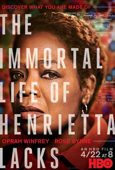 Promotional poster for The Immortal Life of Henrietta Lacks. It shows a close-up photo of Oprah Winfrey as Deborah Lacks, shown in quarter-profile with a serious expression. Behind her is an obscured artwork showing the cells of Henrietta Lacks.

The main text is the title, shown in very-large, right-aligned, partially-transparent white sans-serif block letters. Header text: "Discover what you are made of" (red, sans-serif block letters). Footer text: "Oprah Winfrey Rose Byrne" (red, sans-serif block letters). The bottom-right corner text: "An HBO Film 4/22 at 8" (white small block letters), followed by the HBO logo in red.