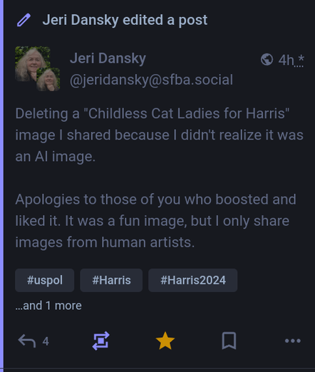 a screenshot of a toot edit from Jeri Dansky removing an (AI generated) image of a cat - flying with IIRC a rainbow flag (?) 

It reads:

Deleting a "childless Cat Ladies for Harris" image I shared because I didn't realize it was an AI image.

Apologies to those of you who boosted and liked it. It was a fun image, but I only share images from human artists.