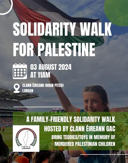 Solidarity Walk for Palestine
03 August 2024 
At 11am
Clan Eireann (Main pitch) 
LURGAN

Bring teddies/toys in memory of murdered Palestinian children 