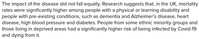 UK Covid-19 Inquiry. Module 1: The resilience and preparedness of the United Kingdom. A report by The Rt Hon the Baroness Hallett DBE, Chair of the UK Covid-19 Inquiry (July 2024), page vii:

"The impact of the disease did not fall equally. Research suggests that, in the UK, mortality rates were significantly higher among people with a physical or learning disability and people with pre-existing conditions, such as dementia and Alzheimer’s disease, heart disease, high blood pressure and diabetes. People from some ethnic minority groups and those living in deprived areas had a significantly higher risk of being infected by Covid-19 and dying from it."