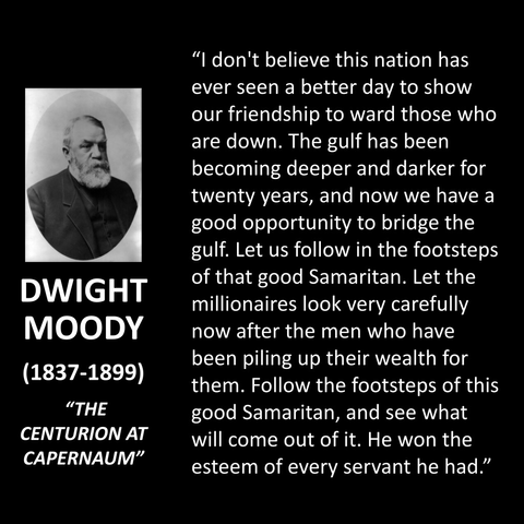 "I don't believe this nation has ever seen a better day to show our friendship to ward those who are down. The gulf has been becoming deeper and darker for twenty years, and now we have a good opportunity to bridge the gulf. Let us follow in the footsteps of that good Samaritan. Let the millionaires look very carefully now after the men who have been piling up their wealth for them. Follow the footsteps of this good Samaritan, and see what will come out of it. He won the esteem of every servant he had."