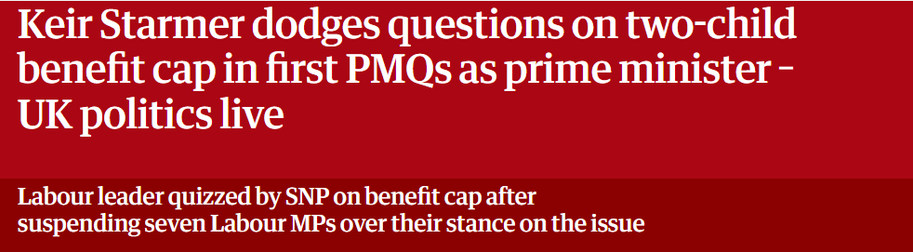 Keir Starmer dodges questions on two-child 
 benefit cap in first PMQs as prime minister - 
 UK politics live 
 Labour leader quizzed by SNP on benefit cap after 
 suspending seven Labour MPs over their stance on the issue
