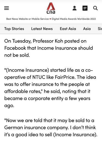 Screenshot from quoted CNA report carrying some concerns from Prof Tommy Koh as follows: "On Tuesday, Professor Koh posted on Facebook that Income Insurance should not be sold. "(Income Insurance) started life as a co-operative of NTUC like FairPrice. The idea was to offer insurance to the people at affordable rates," he said, noting that it became a corporate entity a few years ago. "Now we are told that it may be sold to a German insurance company. I don’t think it’s a good idea to sell (Income Insurance)."