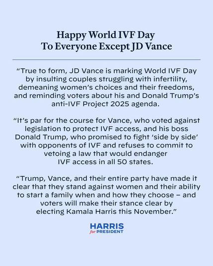 Happy World IVF Day To Everyone Except JD Vance “True to form, JD Vance is marking World IVF Day by insulting couples struggling with infertility, demeaning women'’s choices and their freedoms, and reminding voters about his and Donald Trump’s anti-IVF Project 2025 agenda.

“It's par for the course for Vance, who voted against legislation to protect IVF access, and his boss Donald Trump, who promised to fight ‘side by side’ with opponents of IVF and refuses to commit to vetoing a law that would endanger IVF access in all 50 states.

“Trump, Vance, and their entire party have made it clear that they stand against women and their ability to start a family when and how they choose - and voters will make their stance clear by electing Kamala Harris this November." HARRIS Jor PRESIDENT. 
