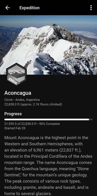 Screen capture from Garmin Connect mobile app. It shows a Challenge nearly completed.

At top is a photo of the snow- capped mountain Aconcagua.

Below this is the challenge badge, showing an illustration of a mountain and text 6961m.

Text:
  
Aconcagua  

Climb • Andes, Argentina  22,838.0 ft (approx. 2.1K floors climbed)  

Progress  
21,959.5 of 22,838.0 ft . 96% Complete  
Started Feb 28  

Mount Aconcagua is the highest point in the  Western and Southern Hemispheres, with  an elevation of 6,961 meters (22,837 ft.).,  located in the Principal Cordillera of the Andes  mountain range. The name Aconcagua comes  from the Quechua language, meaning "Stone  Sentinel, for the mountain's unique geology.  The peak consists of various rock types,  including granite, andesite and basalt, and is  home to several glaciers.  
