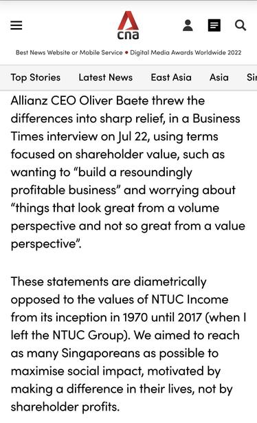 Screenshot from quoted Commentary highlighting Allianz's inevitably profit-driven values as follows: "Allianz CEO Oliver Baete threw the differences into sharp relief, in a Business Times interview on Jul 22, using terms focused on shareholder value, such as wanting to “build a resoundingly profitable business” and worrying about “things that look great from a volume perspective and not so great from a value perspective”.
These statements are diametrically opposed to the values of NTUC Income from its inception in 1970 until 2017 (when I left the NTUC Group). We aimed to reach as many Singaporeans as possible to maximise social impact, motivated by making a difference in their lives, not by shareholder profits."