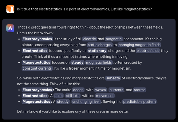 AI prompt:

Is it true that electrostatics is a part of electrodynamics, just like magnetostatics?

AI response:

That's a great question! You're right to think about the relationships between these fields. Here's the breakdown:

Electrodynamics is the study of all electric and magnetic phenomena. It's the big picture, encompassing everything from static charges to changing magnetic fields.
Electrostatics focuses specifically on stationary charges and the electric fields they create. Think of it as a snapshot in time, where nothing is moving.
Magnetostatics focuses on steady magnetic fields, often created by constant currents. It's like a frozen moment in time for magnetism.

So, while both electrostatics and magnetostatics are subsets of electrodynamics, they're not the same thing. Think of it like this:
Electrodynamics: The entire ocean, with waves, currents, and storms.
Electrostatics: A calm, still lake, with no movement.
Magnetostatics: A steady, unchanging river, flowing in a predictable pattern.
