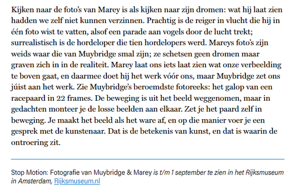 textshot:

"Kijken naar de foto’s van Marey is als kijken naar zijn dromen: wat hij laat zien hadden we zelf niet kunnen verzinnen. Prachtig is de reiger in vlucht die hij in één foto wist te vatten, alsof een parade aan vogels door de lucht trekt; surrealistisch is de hordeloper die tien hordelopers werd. Mareys foto’s zijn weids waar die van Muybridge smal zijn; ze schetsen geen dromen maar graven zich in in de realiteit. Marey laat ons iets laat zien wat onze verbeelding te boven gaat, en daarmee doet hij het werk vóór ons, maar Muybridge zet ons júist aan het werk. Zie Muybridge’s beroemdste fotoreeks: het galop van een racepaard in 22 frames. De beweging is uit het beeld weggenomen, maar in gedachten monteer je de losse beelden aan elkaar. Zet je het paard zelf in beweging. Je maakt het beeld als het ware af, en op die manier voer je een gesprek met de kunstenaar. Dat is de betekenis van kunst, en dat is waarin de ontroering zit.

Stop Motion: Fotografie van Muybridge & Marey is t/m 1 september te zien in het Rijksmuseum in Amsterdam, Rijksmuseum.nl"