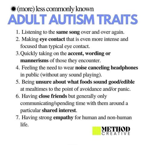 (More) Less Commonly Known Adult Autism Traits
1. Listening to the same song over and over again.
2. Making eye contact that is even more intense and focused than typical eye contact.
3. Quickly taking on the accent, wording or mannerisms of those they encounter.
4. Feeling the need to wear noise canceling headphones in public (without any sound playing).
5. Being unsure about what foods sound good/edible at mealtimes to the point of avoidance and/or panic.
6. Having close friends but generally only communicating/spending time with them around a particular shared interest.
7. Having strong empathy for human and non-human life.