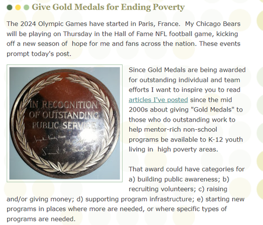 The 2024 Olympic Games have started in Paris, France.  My Chicago Bears will be playing on Thursday in the Hall of Fame NFL football game, kicking off a new season of  hope for me and fans across the nation. These events prompt today's post.

Since Gold Medals are being awarded for outstanding individual and team efforts I want to inspire you to read articles I've posted since the mid 2000s about giving "Gold Medals" to those who do outstanding work to help mentor-rich non-school programs be available to K-12 youth living in  high poverty areas. 

That award could have categories for a) building public awareness; b) recruiting volunteers; c) raising and/or giving money; d) supporting program infrastructure; e) starting new programs in places where more are needed, or where specific types of programs are needed.  
