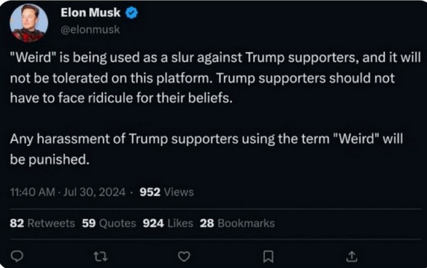 Tweet by Elon Musk, 11:40 AM Jul 30 2024: 

<quote> "Weird" is being used as a slur against Trump supporters, and it will not be tolerated on this platform. Trump supporters should not have to face ridicule for their beliefs.
Any harassment of Trump supporters using the term "Weird" will be punished. <end quote>