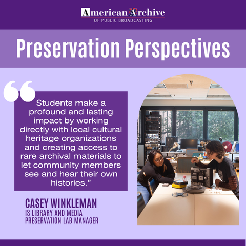 American Archive of Public Broadcasting
Preservation Perspectives

"Students make a profound and lasting impact by working directly with local cultural heritage organizations and creating access to rare archival materials to let community members see and hear their own histories.”
Casey Winkleman, IS Library and Media Preservation Lab Manager
