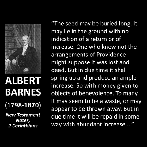 "The seed may be buried long. It may lie in the ground with no indication of a return or of increase. One who knew not the arrangements of Providence might suppose it was lost and dead. But in due time it shall spring up and produce an ample increase. So with money given to objects of benevolence. To many it may seem to be a waste, or may appear to be thrown away. But in due time it will be repaid in some way with abundant increase.."