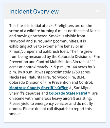 This fire is in initial attack. Firefighters are on the scene of a wildfire burning 6 miles northeast of Nucla and moving northeast. Smoke is visible from Norwood and surrounding communities. It is exhibiting active to extreme fire behavior in Pinion/Juniper and oakbrush fuels. The fire grew from being measured by the Colorado Division of Flre Prevention and Control MultiMission Aircraft at 111 acres at approximately 1:15 p.m., to 164 acres by 3 p.m. By 8 p.m., it was approximately 1750 acres. Nucla Fire, Naturita Fire, Norwood Fire, BLM, Colorado Division of Fire Prevention and Control, Montrose County Sheriff's Office E, San Miguel Sherriff's deputies and Colorado State Patrol & are on scene with numerous heavy aircraft assisting. Please yield to emergency vehicles and do not fly drones. Please do not call dispatch to report this smoke.