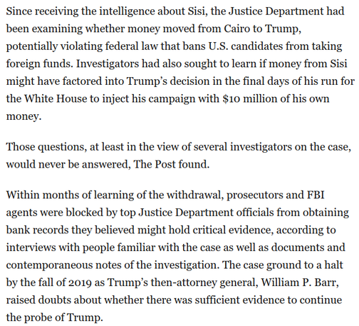 Since receiving the intelligence about Sisi, the Justice Department had been examining whether money moved from Cairo to Trump, potentially violating federal law that bans U.S. candidates from taking foreign funds. Investigators had also sought to learn if money from Sisi might have factored into Trump’s decision in the final days of his run for the White House to inject his campaign with $10 million of his own money.

Those questions, at least in the view of several investigators on the case, would never be answered, The Post found.

Within months of learning of the withdrawal, prosecutors and FBI agents were blocked by top Justice Department officials from obtaining bank records they believed might hold critical evidence, according to interviews with people familiar with the case as well as documents and contemporaneous notes of the investigation. The case ground to a halt by the fall of 2019 as Trump’s then-attorney general, William P. Barr, raised doubts about whether there was sufficient evidence to continue the probe of Trump