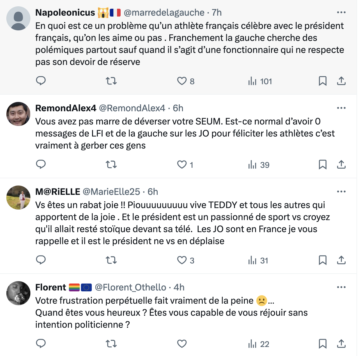 e Napoleonicus | ;|0 B @marredelagauche - 7h @ Enquoiest ce un probleme qu’un athléte frangais célebre avec le président francais, qu’on les aime ou pas . Franchement la gauche cherche des

polémiques partout sauf quand il s’agit d’une fonctionnaire qui ne respecte

pas son devoir de réserve

o n QOs ihi 101 N a e RemondAlex4 @RemondAlex4 - 6h

Vous avez pas marre de déverser votre SEUM. Est-ce normal d’avoir O

messages de LFI et de la gauche sur les JO pour féliciter les athlétes c’est

vraiment a gerber ces gens

o n Q1 ihi 39 o e M@RIELLE @MarieELle25 - 6h

Vs étes un rabat joie !! Piouuuuuuuuu vive TEDDY et tous les autres qui

apportent de la joie . Et le président est un passionné de sport vs croyez

qu'il allait resté stoique devant sa télé. Les JO sont en France je vous

rappelle et il est le président ne vs en déplaise

o n (VK] ihi 31 o @ Florent & @ @Florent Othello - 4h

Votre frustration perpétuelle fait vraiment de la peine & ...

Quand étes vous heureux ? Etes vous capable de vous réjouir sans

intention politicienne ?

o n O i 22 o 