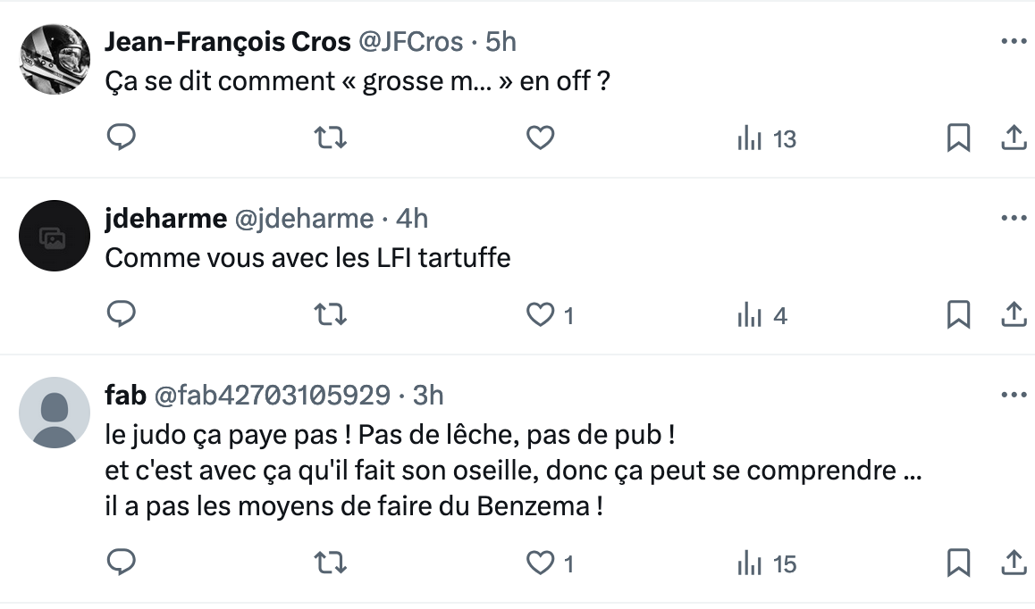 @ Jean-Frangois Cros @JFCros - 5h Ca se dit comment « grosse m... » en off ? o n O ihi 13 o . jdeharme @jdeharme - 4h Comme vous avec les LFl tartuffe o n Q1 ihi 4 o Y fab @fab42703105929 - 3h @ lejudo ca paye pas! Pas de léche, pas de pub ! et c'est avec ¢a qu'il fait son oseille, donc ¢a peut se comprendre ... il a pas les moyens de faire du Benzema! o n Q1 ihi 15 o 