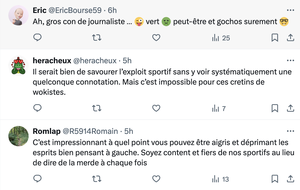 .y Eric @EricBourse59 - 6h g Ah, gros con de journaliste ... & vert @ peut-étre et gochos surement 82 o n O ihi 25 N a l heracheux @heracheux - 5h Il serait bien de savourer I’exploit sportif sans y voir systématiquement une quelconque connotation. Mais c’est impossible pour ces cretins de wokistes. Q n O I||| 7 m 111 ‘ Romlap @R5914Romain - 5h C’est impressionnant a quel point vous pouvez étre aigris et déprimant les esprits bien pensant a gauche. Soyez content et fiers de nos sportifs au lieu de dire de la merde a chaque fois o n O ihi 13 o 