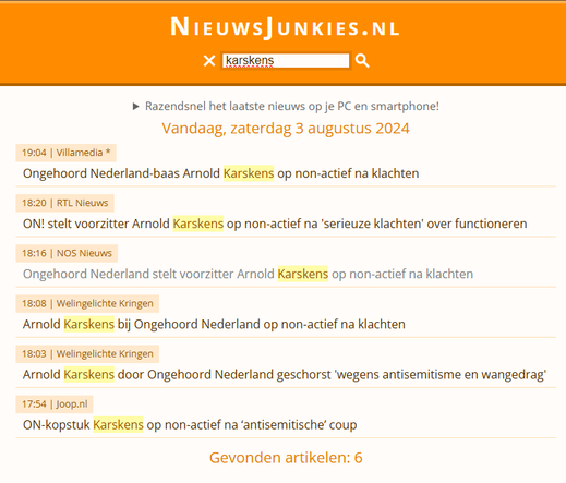 NieuwsJunkies.nl Website Screenshot met de volgende tekst:

Razendsnel het laatste nieuws op je PC en smartphone!
Vandaag, zaterdag 3 augustus 2024
19:04 | Villamedia * Ongehoord Nederland-baas Arnold Karskens op non-actief na klachten
18:20 | RTL Nieuws ON! stelt voorzitter Arnold Karskens op non-actief na 'serieuze klachten' over functioneren
18:16 | NOS Nieuws Ongehoord Nederland stelt voorzitter Arnold Karskens op non-actief na klachten
18:08 | Welingelichte Kringen Arnold Karskens bij Ongehoord Nederland op non-actief na klachten
18:03 | Welingelichte Kringen Arnold Karskens door Ongehoord Nederland geschorst 'wegens antisemitisme en wangedrag'
17:54 | Joop.nl ON-kopstuk Karskens op non-actief na ‘antisemitische’ coup
Gevonden artikelen: 6