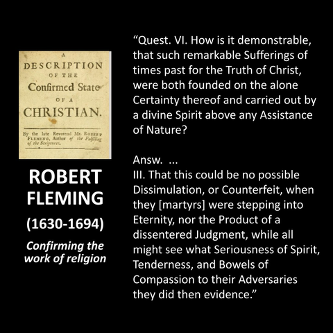 "Quest. VI. How is it demonstrable, that such remarkable Sufferings of times past for the Truth of Christ, were both founded on the alone Certainty thereof and carried out by a divine Spirit above any Assistance of Nature? Answ. .. Ill. That this could be no possible Dissimulation, or Counterfeit, when they [martyrs] were stepping into Eternity, nor the Product of a dissentered Judgment, while all might see what Seriousness of Spirit, Tenderness, and Bowels of Compassion to their Adversaries they did then evidence."