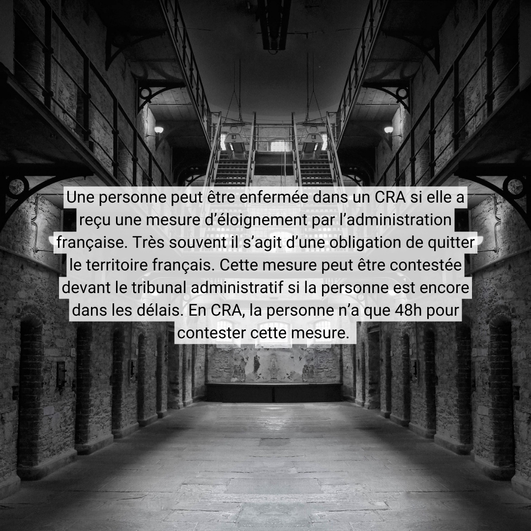 Une personne peut être enfermée dans un CRA si elle a reçu une mesure d’éloignement par l’administration française. Très souvent il s’agit d’une obligation de quitter le territoire français. Cette mesure peut être contestée devant le <br />tribunal administratif si la personne est encore dans les délais. En CRA, la personne n’a que 48h pour contester cette mesure.