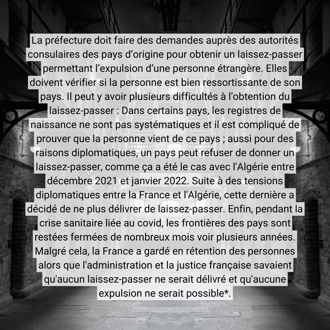 La préfecture doit faire des demandes auprès des autorités consulaires des pays d’origine pour obtenir un laissez-passer permettant l’expulsion d’une personne étrangère. Elles doivent vérifier si la personne est bien ressortissante de son <br />pays. Il peut y avoir plusieurs difficultés à l'obtention du laissez-passer : Dans certains pays, les registres de naissance ne sont pas systématiques et il est compliqué de prouver que la personne vient de ce pays ; aussi pour des raisons <br />diplomatiques, un pays peut refuser de donner un laissez-passer, comme ça a été le cas avec l'Algérie entre décembre 2021 et janvier 2022. Suite à des tensions diplomatiques entre la France et l'Algérie, cette dernière a décidé de ne plus <br />délivrer de laissez-passer. Enfin, pendant la crise sanitaire liée au covid, les frontières des pays sont restées fermées de nombreux mois voir plusieurs années. Malgré cela, la France a gardé en rétention des personnes alors que l'administration <br />et la justice française savaient qu'aucun laissez-passer ne serait délivré et qu'aucune expulsion ne serait possible (cf articles de Mediapart et Stretpress).