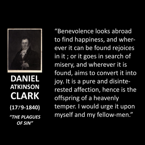 "Benevolence looks abroad to find happiness, and wherever it can be found rejoices in it; or it goes in search of misery, and wherever it is found, aims to convert it into joy. It is a pure and disinterested affection, hence is the offspring of a heavenly temper. I would urge it upon myself and my fellow-men."