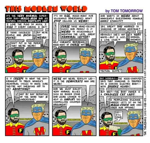 Cartoon by Tom Tomorrow / The Modern World 
IT'S THE VERY NORMAL SUPER- HERO DUO --  MAGA-MAN AND HIS YOUTHFUL SIDEKICK, FERTILITY LAD!

First frame,  Batman (MAGA-MAN) in blue mask & cape (Trump) is next to "Robin" in yellow & red + mask. Behind them, 2 reels of computer tape suggest Bat Cave.

Bat Man/Trump: I LOVE THE FLAG SO MUCH, I KISS IT EVERY CHANCE I GET!
(Robin/Vance): I THINK CHILDLESS PEOPLE ARE SOCIOPATHS!
Trump: BUT WE'RE NOT *WEIRD*!
Vance: DON'T PUT IN THE PAPER THAT WE'RE WEIRD!

 Frame 2
Vance/Robin: IT'S NO USE, MAGA-MAN! OUR VILLAINOUS ADVERSARIES WON'T *STOP* CALLING US *WEIRD*

MAGA-MAN/Trump: CURSE THOSE NAME-CALLING CUCKS AND PEDOS! IS IT WEIRD TO OCCASIONALLY MENTION THE LATE, GREAT *HANNIBAL LECTER*?
Vance/Robin: HOLY CINEMATIC REFERENCE MAGA-MAN!
OF *COURSE* NOT!

Frame 3 

MM/TRUMP: AND WHAT'S SO *WEIRD* ABOUT INNOCENTLY QUESTIONING KAMALA HARRIS' ETHNICITY... SAY, AREN'T YOU MARRIED TO SOMEONE OF INDIAN HERITAGE?
VANCE: 
"OBVIOUSLY SHE'S NOT WHITE - BUT I JUST, I LOVE USHA!"*
*Actual Quote 
MM/Trump: A *VERY* NORMAL ANSWER!

Frame 4
VANCE: IS IT *CREEPY* TO WANT THE GOVERNMENT TO TRACK WOMEN'S MENSTRUAL CYCLES TO MAKE SURE THEY'RE NOT SNEAKING OFF TO GET *ABORTIONS*?

TRUMP: NOT BY ANY DEFINITION OF THE WORD THAT I UNDERSTAND!

5th Frame
TRUMP: "WE'RE NOT WEIRD, FERTILITY LAD-- IT IS THE *DEMOCRATS* WHO ARE WEIRD!"  (FF)

6th (last) frame 
TRUMP's MAGA-Computer sees sharks & an electric boat.
JD: BUT WAIT-- THE BOAT OWNER IS A CHILDLESS CAT LADY!
