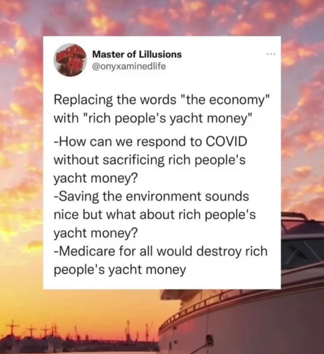 Replacing the words “the economy” with “rich people’s yacht money” 
Eg - Saving the environment sounds nice but what about - rich people’s yacht money? 