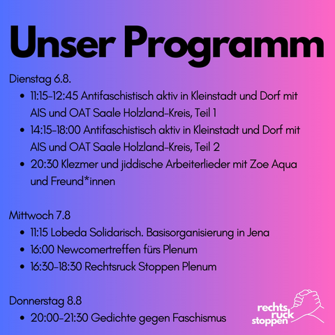 Bild mit dem Text:

Programm: 
11:15-12:45 Antifaschistisch aktiv in Kleinstadt und Dorf mit AIS und OAT Saale Holzland-Kreis
14:15-18:00 same
20:30 Klezmer und jiddische Arbeiterlieder mit Zoe Aqua und Freund*innen

Mittwoch 7.8
Programm: 
11:15 Lobeda Solidarisch. Basisorganisierung in Jena
16:00 Newcomertreffen fürs Plenum
16:30-18:30 Rechtsruck Stoppen Plenum 

Donnerstag 8.8
20:00-21:30 Gedichte gegen Faschismus

Der Hintergrund besteht aus einem Farbverlauf von blau zu pink. Unten rechts ist das Logo von Rechtsruck stoppen mit dem Logo bestehend aus zwei ineinander greifenden Händen zu sehen.