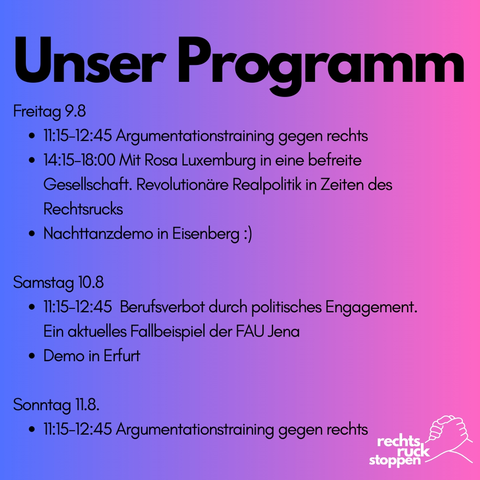Bild mit dem Text:

Programm: 
Freitag 9.8 
11:15-12:45 Argumentationstraining gegen rechts
14:15-18:00 Mit Rosa Luxemburg in eine befreite Gesellschaft. Revolutionäre Realpolitik in Zeiten des Rechtsrucks

Nachttanzdemo in Eisenberg

Samstag 10.8
11:15-12:45 FAU Vortrag: Berufsverbot durch politisches Engagement. Ein aktuelles Fallbeispiel der FAU Jena
Demo in Erfurt

Sonntag 11.8.
11:15-12:45 Argumentationstraining gegen rechts

Der Hintergrund besteht aus einem Farbverlauf von blau zu pink. Unten rechts ist das Logo von Rechtsruck stoppen mit dem Logo bestehend aus zwei ineinander greifenden Händen zu sehen.