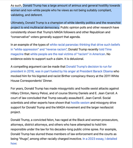 As such, Donald Trump has a large amount of animus and general hostility towards women and non-white people who he views as not being suitably compliant, validating, and deferent.

Ultimately, Donald Trump is a champion of white identity politics and the revanchist project to end multiracial democracy. Public opinion polls and other research have consistently shown that Trump’s MAGA followers and other Republican and “conservative” voters generally support that agenda.

In an example of the types of white racial paranoiac thinking that drive such beliefs in “white oppression” and “reverse racism”, Donald Trump recently told Time magazine that white people are the real victims of “racism” in American. No evidence exists to support such a claim. It is delusional.   

A compelling argument can be made that Donald Trump’s decision to run for president in 2016, was in part fueled by his anger at President Barack Obama who mocked him for his bigoted and racist Birther conspiracy theory at the 2011 White House Correspondents’ Dinner.

For years, Donald Trump has made misogynistic and hostile sexist attacks against Hillary Clinton, Nancy Pelosi, and of course Stormy Daniels and E. Jean Carroll. A court of law concluded that Trump sexually assaulted E. Jean Carroll. Social scientists and other experts have shown that hostile sexism and misogyny drive support for Donald Trump and the MAGA movement and the larger neofascist project.