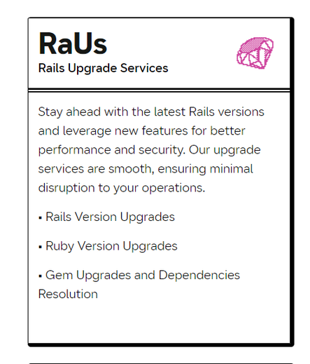 Rails Upgrade Services @ Stay ahead with the latest Rails versions and leverage new features for better performance and security. Our upgrade services are smooth, ensuring minimal disruption to your operations.

= Rails Version Upgrades

= Ruby Version Upgrades

= Gem Upgrades and Dependencies Resolution 
