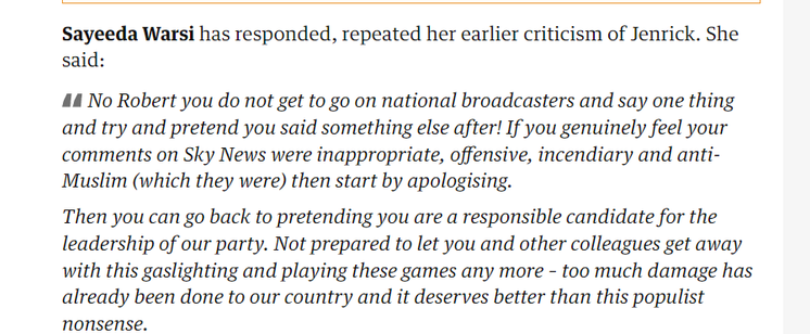 Sayeeda Warsi has responded, repeated her earlier criticism of Jenrick. She 
 said: 
 No Robert you do not get to go on national broadcasters and say one thing 
 and try and pretend you said something else after! If you genuinely feel your 
 comments on Sky News were inappropriate, offensive, incendiary and anti- 
 Muslim (which they were) then start by apologising. 
 Then you can go back to pretending you are a responsible candidate for the 
 leadership of our party. Not prepared to let you and other colleagues get away 
 with this gaslighting and playing these games any more - too much damage has 
 already been done to our country and it deserves better than this populist 
 nonsense.
