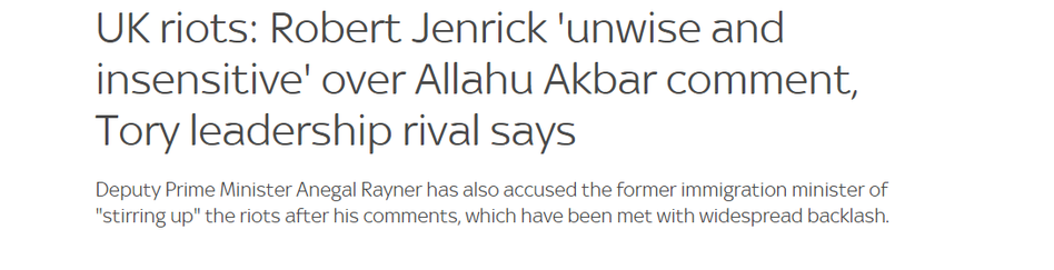 UK riots: Robert Jenrick 'unwise and 
 insensitive' over Allahu Akbar comment, 
 Tory leadership rival says 
 Deputy Prime Minister Angela Rayner has also accused the former immigration minister of 
 "stirring up" the riots after his comments, which have been met with widespread backlash.
